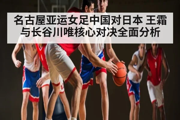 名古屋亚运女足中国对日本 王霜与长谷川唯核心对决全面分析