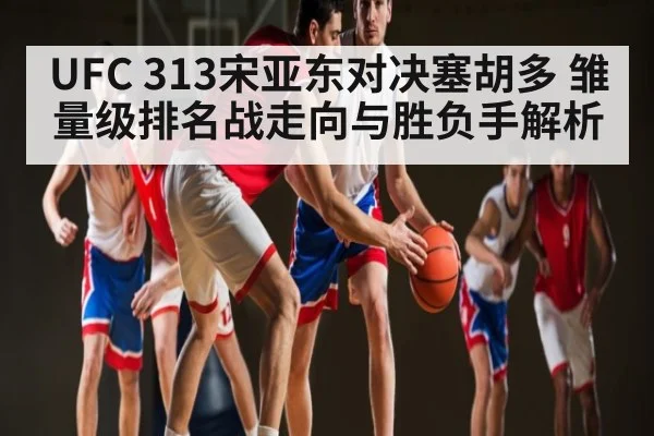UFC 313宋亚东对决塞胡多 雏量级排名战走向与胜负手解析