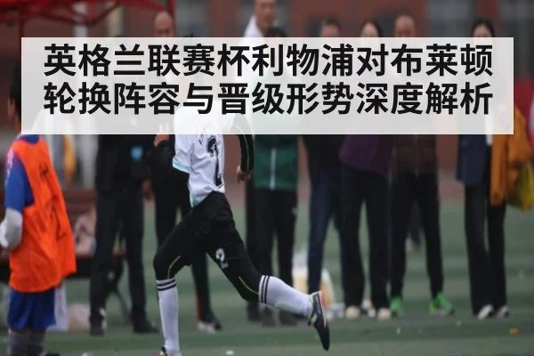 英格兰联赛杯利物浦对布莱顿轮换阵容与晋级形势深度解析