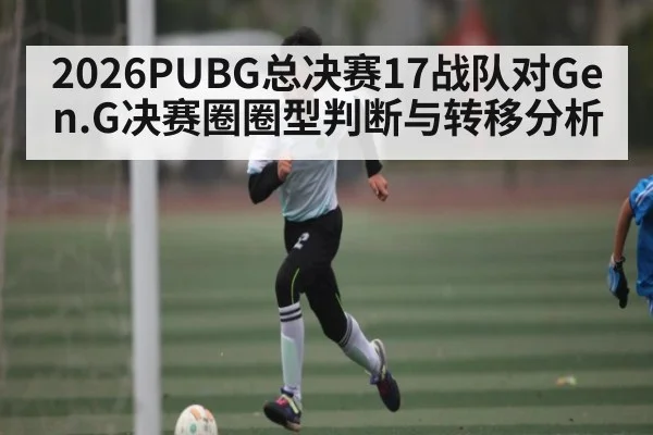 2026PUBG总决赛17战队对Gen.G决赛圈圈型判断与转移分析